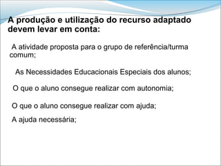 A produção e utilização do recurso adaptado
devem levar em conta:

 A atividade proposta para o grupo de referência/turma
comum;

 As Necessidades Educacionais Especiais dos alunos;

 O que o aluno consegue realizar com autonomia;

O que o aluno consegue realizar com ajuda;
A ajuda necessária;
 