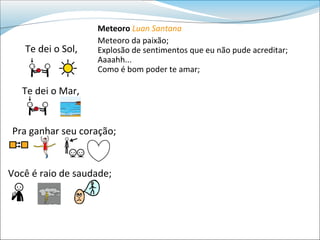 Meteoro Luan Santana
                   Meteoro da paixão;
   Te dei o Sol,   Explosão de sentimentos que eu não pude acreditar;
                   Aaaahh...
                   Como é bom poder te amar;

   Te dei o Mar,


Pra ganhar seu coração;


Você é raio de saudade;
 