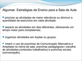 Algumas Estratégias de Ensino para a Sala de Aula

 priorizar as atividades de maior relevância ou diminuir a
quantidade de exercícios em cada atividade;

 separar as atividades em dias diferentes, oferecendo um
tempo maior para completá-las;

 organizar atividades em duplas ou grupos;

 inserir o uso de pranchas de Comunicação Alternativa e
Ampliada na rotina da sala: pranchas pedagógicas ( escolha
de atividades,conteúdos trabalhados) e pranchas sociais
(conversação).
 