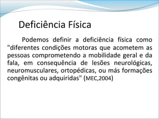 Deficiência Física
      Podemos definir a deficiência física como
"diferentes condições motoras que acometem as
pessoas comprometendo a mobilidade geral e da
fala, em consequência de lesões neurológicas,
neuromusculares, ortopédicas, ou más formações
congênitas ou adquiridas" (MEC,2004)
 