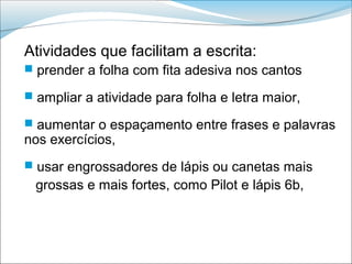 Atividades que facilitam a escrita:
 prender a folha com fita adesiva nos cantos

 ampliar a atividade para folha e letra maior,

 aumentar o espaçamento entre frases e palavras
nos exercícios,
 usar engrossadores de lápis ou canetas mais
 grossas e mais fortes, como Pilot e lápis 6b,
 