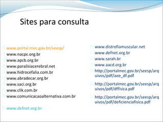 Sites para consulta

   www.portal.mec.gov.br/seesp/           www.distrofiamuscular.net
   www.nacpc.org.br                       www.defnet.org.br
   www.apcb.org.br                        www.sarah.br
   www.paralisiacerebral.net              www.aacd.org.br
   www.hidrocefalia.com.br                http://portalmec.gov.br/seesp/arq
                                            uivos/pdf/aee_df.pdf
   www.abradecar.org.br
   www.saci.org.br                      http://portalmec.gov.br/seesp/arq
   www.clik.com.br                         uivos/pdf/dffisica.pdf
   www.comunicacaoalternativa.com.br    http://portalmec.gov.br/seesp/arq
                                            uivos/pdf/deficienciafisica.pdf
 www.defnet.org.br
 