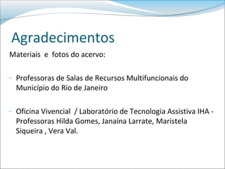Agradecimentos
Materiais e fotos do acervo:

- Professoras de Salas de Recursos Multifuncionais do
  Município do Rio de Janeiro

- Oficina Vivencial / Laboratório de Tecnologia Assistiva IHA -
  Professoras Hilda Gomes, Janaína Larrate, Maristela
  Siqueira , Vera Val.
 