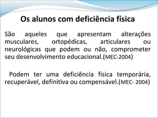 Os alunos com deficiência física
São aqueles que apresentam alterações
musculares,    ortopédicas,   articulares   ou
neurológicas que podem ou não, comprometer
seu desenvolvimento educacional.(MEC-2004))

  Podem ter uma deficiência física temporária,
recuperável, definitiva ou compensável.(MEC- 2004)
 