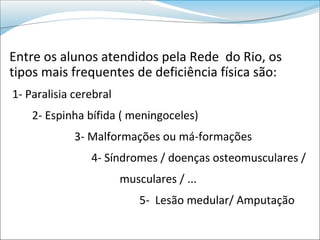 Entre os alunos atendidos pela Rede do Rio, os
tipos mais frequentes de deficiência física são:
1- Paralisia cerebral
    2- Espinha bífida ( meningoceles)
             3- Malformações ou má-formações
                4- Síndromes / doenças osteomusculares /
                        musculares / ...
                            5- Lesão medular/ Amputação
 