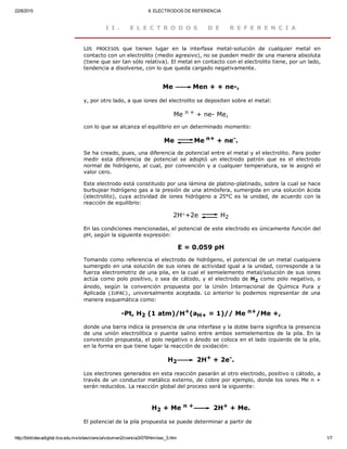 22/8/2015 II. ELECTRODOS DE REFERENCIA
http://bibliotecadigital.ilce.edu.mx/sites/ciencia/volumen2/ciencia3/079/htm/sec_5.htm 1/7
I I .   E L E C T R O D O S   D E   R E F E R E N C I A
LOS  PROCESOS  que  tienen  lugar  en  la  interfase  metal­solución  de  cualquier  metal  en
contacto con un electrolito (medio agresivo), no se pueden medir de una manera absoluta
(tiene que ser tan sólo relativa). El metal en contacto con el electrolito tiene, por un lado,
tendencia a disolverse, con lo que queda cargado negativamente. 
Me  Men + + ne­, 
y, por otro lado, a que iones del electrolito se depositen sobre el metal: 
Me n + + ne­ Me, 
con lo que se alcanza el equilibrio en un determinado momento: 
Me  Me n+ + ne­. 
Se ha creado, pues, una diferencia de potencial entre el metal y el electrolito. Para poder
medir  esta  diferencia  de  potencial  se  adoptó  un  electrodo  patrón  que  es  el  electrodo
normal de hidrógeno, al cual, por convención y a cualquier temperatura, se le asignó el
valor cero.
Este electrodo está constituido por una lámina de platino­platinado, sobre la cual se hace
burbujear hidrógeno gas a la presión de una atmósfera, sumergida en una solución ácida
(electrolito), cuya actividad de iones hidrógeno a 25°C es la unidad, de acuerdo con la
reacción de equilibrio: 
2H++2e   H2 
En las condiciones mencionadas, el potencial de este electrodo es únicamente función del
pH, según la siguiente expresión: 
E = 0.059 pH 
Tomando como referencia el electrodo de hidrógeno, el potencial de un metal cualquiera
sumergido en una solución de sus iones de actividad igual a la unidad, corresponde a la
fuerza electromotriz de una pila, en la cual el semielemento metal/solución de sus iones
actúa como polo positivo, o sea de cátodo, y el electrodo de H2 como polo negativo, o
ánodo,  según  la  convención  propuesta  por  la  Unión  Internacional  de  Química  Pura  y
Aplicada (IUPAC), universalmente aceptada. Lo anterior lo podemos representar de una
manera esquemática como: 
­Pt, H2 (1 atm)/H+(aH+ = 1)// Me n+/Me +, 
donde una barra indica la presencia de una interfase y la doble barra significa la presencia
de una unión electrolítica o puente salino entre ambos semielementos de  la  pila.  En  la
convención propuesta, el polo negativo o ánodo se coloca en el lado izquierdo de la pila,
en la forma en que tiene lugar la reacción de oxidación: 
H2  2H+ + 2e­. 
Los electrones generados en esta reacción pasarán al otro electrodo, positivo o cátodo, a
través de un conductor metálico externo, de cobre por ejemplo, donde los iones Me n +
serán reducidos. La reacción global del proceso será la siguiente:
H2 + Me n +  2H+ + Me. 
El potencial de la pila propuesta se puede determinar a partir de 
 