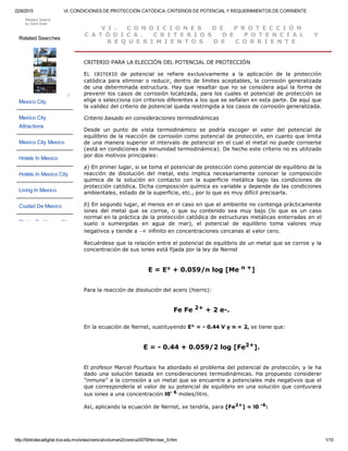 22/8/2015 VI. CONDICIONES DE PROTECCIÓN CATÓDICA. CRITERIOS DE POTENCIAL Y REQUERIMIENTOS DE CORRIENTE
http://bibliotecadigital.ilce.edu.mx/sites/ciencia/volumen2/ciencia3/079/htm/sec_9.htm 1/15
V I .   C O N D I C I O N E S   D E   P R O T E C C I Ó N
C A T Ó D I C A .   C R I T E R I O S   D E   P O T E N C I A L   Y
R E Q U E R I M I E N T O S   D E   C O R R I E N T E
CRITERIO PARA LA ELECCIÓN DEL POTENCIAL DE PROTECCIÓN
EL  CRITERIO  de  potencial  se  refiere  exclusivamente  a  la  aplicación  de  la  protección
catódica para eliminar o reducir, dentro de límites aceptables, la corrosión generalizada
de una determinada estructura. Hay que resaltar que no se considera aquí la forma de
prevenir los casos de corrosión localizada, para los cuales el potencial de protección se
elige o selecciona con criterios diferentes a los que se señalan en esta parte. De aquí que
la validez del criterio de potencial queda restringida a los casos de corrosión generalizada.
Criterio basado en consideraciones termodinámicas
Desde  un  punto  de  vista  termodinámico  se  podría  escoger  el  valor  del  potencial  de
equilibrio de la reacción de corrosión como potencial de protección, en cuanto que limita
de una manera superior el intervalo de potencial en el cual el metal no puede corroerse
(está en condiciones de inmunidad termodinámica). De hecho este criterio no es utilizado
por dos motivos principales:
a) En primer lugar, si se toma el potencial de protección como potencial de equilibrio de la
reacción  de  disolución  del  metal,  esto  implica  necesariamente  conocer  la  composición
química  de  la  solución  en  contacto  con  la  superficie  metálica  bajo  las  condiciones  de
protección catódica. Dicha composición química es variable y depende de las condiciones
ambientales, estado de la superficie, etc., por lo que es muy difícil precisarla.
b) En segundo lugar, al menos en el caso en que el ambiente no contenga prácticamente
iones  del  metal  que  se  corroe,  o  que  su  contenido  sea  muy  bajo  (lo  que  es  un  caso
normal en la práctica de la protección catódica de estructuras metálicas enterradas en el
suelo  o  sumergidas  en  agua  de  mar),  el  potencial  de  equilibrio  toma  valores  muy
negativos y tiende a  infinito en concentraciones cercanas al valor cero.
Recuérdese que la relación entre el potencial de equilibrio de un metal que se corroe y la
concentración de sus iones está fijada por la ley de Nernst 
E = E° + 0.059/n log [Me n +] 
Para la reacción de disolución del acero (hierro): 
Fe Fe 2+ + 2 e­. 
En la ecuación de Nernst, sustituyendo E° = ­ 0.44 V y n = 2, se tiene que: 
E = ­ 0.44 + 0.059/2 log [Fe2+]. 
El profesor Marcel Pourbaix ha abordado el problema del potencial de protección, y le ha
dado una solución basada en consideraciones termodinámicas. Ha propuesto considerar
"inmune" a la corrosión a un metal que se encuentre a potenciales más negativos que el
que correspondería al valor de su potencial de equilibrio en una solución que contuviera
sus iones a una concentración l0­ 6 moles/litro.
Así, aplicando la ecuación de Nernst, se tendría, para [Fe2+] = l0 ­6:
Related Searches
Mexico City
Mexico City
Attractions
Mexico City Mexico
Hotels In Mexico
Hotels In Mexico City
Living In Mexico
Ciudad De Mexico
Flights To Mexico City
?
Related Search
by Gem Grab
 
