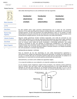 22/8/2015 III. CORROSIÓN ELECTROQUÍMICA
http://bibliotecadigital.ilce.edu.mx/sites/ciencia/volumen2/ciencia3/079/htm/sec_6.htm 1/8
I I I .   C O R R O S I Ó N   E L E C T R O Q U Í M I C A
UNA celda electroquímica es una combinación del tipo siguiente: 
Conductor
electrónico
(metal)
Conductor
iónico
(electrolito)
Conductor
electrónico
(metal)
En  ella  pueden  tener  lugar  procesos  electroquímicos  con  el  paso  de  una  corriente
eléctrica. Si la celda electroquímica produce energía eléctrica, causada por el consumo de
energía química, se dice que tenemos una celda galvánica o pila. Si, en cambio, la celda
electroquímica consume corriente de una fuente de corriente externa, almacenando como
consecuencia energía química, se dice que tenemos una celda electrolítica.
Algunas  celdas  galvánicas  reciben  nombres  especiales.  Una  celda  de  corrosión  es  una
celda o pila galvánica en la cual las reacciones electroquímicas que tienen lugar conducen
a la corrosión. Una celda de corrosión de dimensiones muy pequeñas (por ejemplo ( < 0.1
mm)  se  conoce  como  celda  de  acción  localizada  o  microcelda  galvánica.  Las  celdas
locales  o  micropilas  se  dan,  por  ejemplo,  en  aleaciones  multifásicas  o  en  metales  con
recubrimientos que presentan buena conductividad eléctrica o en inclusiones de óxidos,
sulfuros, carbón, etc. La acción de estas celdas a menudo conduce a un ataque localizado,
tal como picaduras o corrosión bajo tensión.
DEFINICIÓN DE ÁNODO Y CÁTODO
Para  la  notación  de  los  dos  electrodos  en  una  celda  electroquímica  (galvánica  o
electrolítica) son válidas las siguientes definiciones generales: El ánodo es el electrodo en
el cual, o a través del cual, la corriente positiva pasa hacia el electrolito. El cátodo es el
electrodo en el cual entra la corriente positiva proveniente del electrolito.
Generalmente, se toman como válidas las siguientes reglas:
1) La reacción anódica es una oxidación y la reacción catódica una reducción.
2) Los aniones (iones negativos) migran hacia el ánodo y los cationes (iones positivos)
hacia  el  cátodo. Hay  que  hacer  notar  que  particularmente  en  una  celda  galvánica,  por
ejemplo en una pila seca (Figura 9), la corriente positiva fluye del polo (+) al (­) en el
circuito externo, mientras que dentro de la celda, la corriente positiva fluye del (­) al (+).
Figura 9. Dirección de la corriente positiva en una pila seca.
Related Searches
Music Education
LA Phil
Early Music
Buenos Aires
Argentina
Volcanic Eruptions
Zona Norte
Music Programs
Power Of Music
?
Related Search
by Gem Grab
Gem Grab AdGem Grab Ad
 