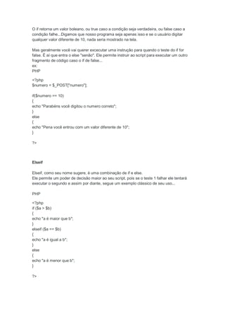 O if retorna um valor boleano, ou true caso a condição seja verdadeira, ou false caso a
condição falhe...Digamos que nosso programa seja apenas isso e se o usuário digitar
qualquer valor diferente de 10, nada seria mostrado na tela.

Mas geralmente você vai querer excecutar uma instrução para quando o teste do if for
false. É aí que entra o else "senão". Ele permite instruir ao script para executar um outro
fragmento de código caso o if de false...
ex:
PHP

<?php
$numero = $_POST["numero"];

if($numero == 10)
{
echo "Parabéns você digitou o numero correto";
}
else
{
echo "Pena você entrou com um valor diferente de 10";
}

?>



Elseif

Elseif, como seu nome sugere, é uma combinação de if e else.
Ele permite um poder de decisão maior ao seu script, pois se o teste 1 falhar ele tentará
executar o segundo e assim por diante, segue um exemplo clássico de seu uso...

PHP

<?php
if ($a > $b)
{
echo "a é maior que b";
}
elseif ($a == $b)
{
echo "a é igual a b";
}
else
{
echo "a é menor que b";
}

?>
 