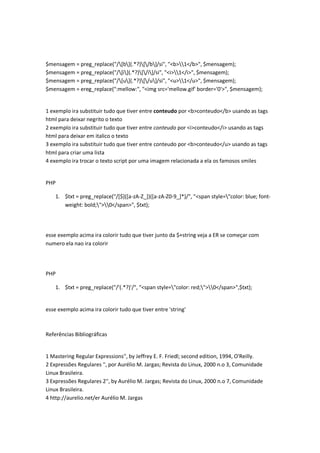$mensagem = preg_replace("/[b](.*?)[/b]/si", "<b>1</b>", $mensagem);
$mensagem = preg_replace("/[i](.*?)[/i]/si", "<i>1</i>", $mensagem);
$mensagem = preg_replace("/[u](.*?)[/u]/si", "<u>1</u>", $mensagem);
$mensagem = ereg_replace(":mellow:", "<img src='mellow.gif' border='0'>", $mensagem);


1 exemplo ira substituir tudo que tiver entre conteudo por <b>conteudo</b> usando as tags
html para deixar negrito o texto
2 exemplo ira substituir tudo que tiver entre conteudo por <i>conteudo</i> usando as tags
html para deixar em italico o texto
3 exemplo ira substituir tudo que tiver entre conteudo por <b>conteudo</u> usando as tags
html para criar uma lista
4 exemplo ira trocar o texto script por uma imagem relacionada a ela os famosos smiles


PHP

    1. $txt = preg_replace("/[$]([a-zA-Z_])([a-zA-Z0-9_]*)/", "<span style="color: blue; font-
       weight: bold;">0</span>", $txt);




esse exemplo acima ira colorir tudo que tiver junto da $+string veja a ER se começar com
numero ela nao ira colorir




PHP

    1. $txt = preg_replace("/'(.*?)'/", "<span style="color: red;">0</span>",$txt);


esse exemplo acima ira colorir tudo que tiver entre 'string'



Referências Bibliográficas


1 Mastering Regular Expressions'', by Jeffrey E. F. Friedl; second edition, 1994, O'Reilly.
2 Expressões Regulares '', por Aurélio M. Jargas; Revista do Linux, 2000 n.o 3, Comunidade
Linux Brasileira.
3 Expressões Regulares 2'', by Aurélio M. Jargas; Revista do Linux, 2000 n.o 7, Comunidade
Linux Brasileira.
4 http://aurelio.net/er Aurélio M. Jargas
 
