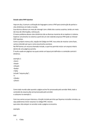 Estudo sobre PHP Injection

Hoje em dia, é comum a utilização de linguagens como o PHP para construção de portais e
sites dinâmicos em todo o mundo.
Essa técnica oferece um meio de interagir com o Web site e outros usuários, tendo um meio
de troca de informações, notícias,etc.
O maior problema desses sites dinâmicos são as diversas maneiras de se explorar o sistema.
Explorar uma brecha no sistema a partit de um site rodando arquivos PHP pode se intitular
PHP injection.
Como o próprio nome ja diz, injeção de Código em PHP, mas antes de mostrar como fazer,
vamos entender por que e como essa brecha acontece.
No PHP temos um recurso chamado include, o qual nos permite incluir um arquivo inteiro
dentro de uma página ja pronta.
É muito usado em páginas nas quais existe um layout pré-definido e o conteúdo central é
dinâmico.

exemplo 1:
<html>
<head>
</head>
<body>
<?php
include "arquivo.php";
?>
</body>
</html>




Como todo mundo sabe quando a página acima for processada pelo servidor Web, todo o
conteúdo do arquivo.php será processado pelo servidor
e colocano no exemplo 1.

Com isso vamos ao que interessa, a função include permite que façamos inclusões remotas, ou
seja poderemos incluir arquivos no código PHP, mesmo
que estes não estejam no servidor onde a página se encontra.

exemplo:


PHP

   1. <?php
 