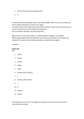 2. include "http://site.com.br/pagina.php";

    3. ?>




O importante dessas explicações é para você saber proteger melhor seu site e se prevenir de
futuros ataques deixando seu sistema mais seguro
mas não use essas informações para tirar proveito, nem para invadir outro site, sabia que isso
é crime ,e tenha sempre a informação sobre segurança
para se proteger e aprender mais sobre segurança.

Agora vamos ver como como injetar um código malisioso na página a ser invadida.
Muitos programadores hoje não aprendem ou não dao muita importancia para segurança.
Geralmente a função include é usada para agilizar a exibição de uma página.

exemplo 2:

pagina.php
PHP

    1. <html>

    2. <head>

    3. </head>

    4. <body>

    5. <?php

    6. if(isset($_GET["corpo"]))

    7. {

    8. include $_GET["corpo"];

    9. }

    10. ?>

    11. </body>

    12. </html>




Esse exemplo acima ira incluir uma página por exemplo a arquivo.php assim que ela for
inserida pela url exemplo:
 