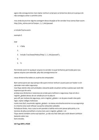 agora não conseguiremos mais injetar nenhum script pois se tentarmos daria erro porque ele
não conseguiu achar o caminho certo

mas ainda da pra tirar alguma vantagem dessa situação se for servidor linux vamos fazer assim:
http://site_vitima.com.br?corpo=../../../etc/passwd


o include ficaria assim:

exemplo 5


PHP

    1. <?php

    2.

    3. include ("var/www/htdocs/http/../../../etc/passwd");

    4.

    5. ?>


Permitindo assim ler qualquer arquivo no servidor no qual tenhamos permissão para isso.
apenas arquivo com extensão .php não conseguiremos ler

nesse diretorio fica todos os usuários do computador.

Bom vamos parar por aqui porque não quero treinar nenhum usuario para ser hacker e sim
aprender mais sobre segurança
mas fique atento sites sem proteção o atacante pode visualizar senhas e pastas que você não
esperava que ele veria
proteja seus diretorios e reescreva ses scripts para melhorar a segurança, hoje em dia o
register_globals deixou de ser setado pra on no php.ini
para off, por motivos de segurança, com o register_globals = on da para invadir sites pelo
login, injetar códigos malisiosos
muito mais facil ,resumindo register_globals = on deixa uma brecha enorme na sua segurança
é a mesma coisa você reforçar sua porta colocando cadeados
fechaduras fortes, mas a casa ta sem paredes o ladrão entra sem passar pela porta, e os
tecnicos do php aconselham a nunca mais usar o register_globals = on
Fique atento também contra sql injection , ja não vou falar dele pois vocês devem conhecer
bastante sobre isso
bons estudos.

Id3 Tags MP3 e PEAR
 
