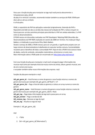 Para usar a função do php para manipular as tags mp3 você precisa descomentar a
linhaextension=php_id3.dll
do php.ini e reiniciar o servidor, recomendo instalar também os serviços do PEAR ,PEAR quer
dizer pêra e até seu simbolo
é a fruta pêra.

PEAR, o repositório do PHP de aplicação e extensão (originalmente, Extensão do PHP e
Repositório de Add-on) são as versões das classes da fundação do PHP, e talvez cresçam no
futuro para ser um dos caminhos principais para distribuir o PHP em ambas extensões, C e PHP
entre os desenvolvedores.
O PEAR nasceu em discussões realizadas nas PHP Developers' Meeting-PMD (Reuniões dos
Desenvolvedores do PHP-RDP) realizada em Janeiro de 2000 em Tel Aviv. Foi criada por Sitg S.
Bakken, e é dedicada à sua primeira filha, Malin Bakken.
Desde o começo de 2000, o PEAR cresceu para ser um grande, e significativo projeto com um
largo número de desenvolvedores trabalhando em executar tarefas comuns, funcionalidades
reusáveis para o benefício de toda a comunidade PHP. Hoje em dia o PEAR incluí acesso à base
de dados, cache de conteúdo, calculações matemáticas, eCommerce e muito mais.
Mais informação sobre o PEAR pode ser encontrada em http://pear.php.net/manual



Com essa função do php para manipular o mp3 você conseguirá pegar informações das
musicas mp3 como por exemplo titulo da musica nome do artista, album, genero musical, ano
do cd e número da musica.
e vai poder também editar essas informações dos arquivos .mp3

funções do php para manipular o mp3:

id3_get_genre_id -- Você fornece o nome do genero e essa função retorna o numero do
genero da musica por exemplo id3_get_genre_id("Rock") = 17
id3_get_genre_list -- Pega a lista de todos os generos e coloca um array numero e nome do
genero
id3_get_genre_name -- Você fornece o numero do genero e essa função retorna o nome do
genero da musica por exemplo id3_get_genre_id(17) = Rock
id3_get_tag -- Pega todas informações da tag mp3 e passa para um array
id3_get_version -- Pega a versão do id3
id3_remove_tag -- Remove as tags do mp3
id3_set_tag -- Atualiza as tags do mp3

Exemplo 1. id3_get_genre_id()


PHP

   1. <?php

   2. $id = id3_get_genre_id("Alternative");
 