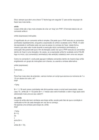 Dica: sempre que abrir uma chave "{" feche logo em seguida "}" para evitar esqueçer de
fazer isso mais tarde...

while
Loops while são o tipo mais simples de criar um 'loop' em PHP. O formato básico de um
comando while é:

while (expressao) instruções

O significado de um comando while é simples. Ele pede que o PHP execute os comandos
aninhados repetidamente, enquanto a expressão do while é avaliada como TRUE. O valor
da expressão é verificada cada vez que se passa no começo do 'loop', desta forma,
mesmo que este valor mude durante a execução do(s) comando(s) aninhado(s), a
execução não parará até que o fim da iteração (cada vez que o PHP executa os comandos
dentro do 'loop' é uma iteração). Às vezes, se a expressão while for avaliada como FALSE
logo no início, o(s) comando(s) aninhado(s) não será(ão) rodado(s) nem uma vez sequer.

Como no comando if, você pode agrupar múltiplos comandos dentro do mesmo laço while
englobando um grupo de instruções com chaves, ou usando a sintaxe alternativa:

while (expressao)
{
instrucoes ...
}

Para ficar mais claro de entender, vamos montar um script que escreva os números de 1 a
10 um abaixo do outro, ok?
PHP

<?php

$i = 1; // $i será nosso controlador ele dirá quantas vezes o script será executado, nesse
caso 10...while ($i <= 10) {echo $i++; // nesse caso será mostrado o valor e logo após será
adicionado mais uma ao seu valor}?>

do..while
Loops do while são bem similares aos loops while, exceto pelo fato de que a condição é
verificada no fim de cada iteração em vez de no começo.
Há apenas uma sintaxe para loops do..while:
PHP

<?php
$i = 0;
do
{
echo $i++;
}
while ($i > 10);
 