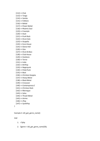 [112] => Club
    [113] => Tango
    [114] => Samba
    [115] => Folklore
    [116] => Ballad
    [117] => Power Ballad
    [118] => Rhytmic Soul
    [119] => Freestyle
    [120] => Duet
    [121] => Punk Rock
    [122] => Drum Solo
    [123] => Acapella
    [124] => Euro-House
    [125] => Dance Hall
    [126] => Goa
    [127] => Drum & Bass
    [128] => Club-House
    [129] => Hardcore
    [130] => Terror
    [131] => Indie
    [132] => BritPop
    [133] => Negerpunk
    [134] => Polsk Punk
    [135] => Beat
    [136] => Christian Gangsta
    [137] => Heavy Metal
    [138] => Black Metal
    [139] => Crossover
    [140] => Contemporary C
    [141] => Christian Rock
    [142] => Merengue
    [143] => Salsa
    [144] => Thrash Metal
    [145] => Anime
    [146] => JPop
    [147] => SynthPop
)


Exemplo 3. id3_get_genre_name()

PHP

     1. <?php

     2. $genre = id3_get_genre_name(20);
 