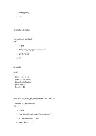 3. echo $genre;

    4. ?>




Resultado: Alternative




Exemplo 4. id3_get_tag()
PHP

    1. <?php

    2. $tag = id3_get_tag( "example.mp3" );

    3. print_r($tag);

    4. ?>




Resultado:

Array
(
  [title] => DN-38416
  [artist] => Re:Legion
  [album] => Reflections
  [year] => 2004
  [genre] => 19
)




Nota: Essa função id3_get_tag() só suporta id3 1.0 e 1.1

Exemplo 5. id3_get_version()
PHP

    1. <?php

    2. $version = id3_get_version( "example.mp3" );

    3. if ($version == ID3_V1_0) {

    4. echo "Versao 1.x";
 
