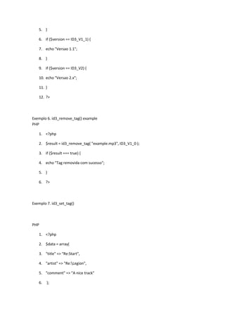 5. }

   6. if ($version == ID3_V1_1) {

   7. echo "Versao 1.1";

   8. }

   9. if ($version == ID3_V2) {

   10. echo "Versao 2.x";

   11. }

   12. ?>




Exemplo 6. id3_remove_tag() example
PHP

   1. <?php

   2. $result = id3_remove_tag( "example.mp3", ID3_V1_0 );

   3. if ($result === true) {

   4. echo "Tag removida com sucesso";

   5. }

   6. ?>




Exemplo 7. id3_set_tag()




PHP

   1. <?php

   2. $data = array(

   3. "title" => "Re:Start",

   4. "artist" => "Re:Legion",

   5. "comment" => "A nice track"

   6.   );
 