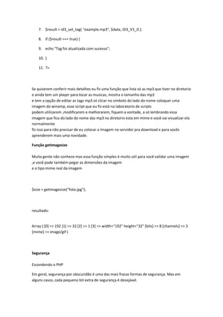 7. $result = id3_set_tag( "example.mp3", $data, ID3_V1_0 );

    8. if ($result === true) {

    9. echo "Tag foi atualizada com sucesso";

    10. }

    11. ?>




Se quiserem conferir mais detalhes eu fiz uma função que lista só as mp3 que tiver no diretorio
e ainda tem um player para tocar as musicas, mostra o tamanho das mp3
e tem a opção de editar as tags mp3 só clicar no simbolo do lado do nome coloquei uma
imagem do winamp, esse script que eu fiz está no laboratorio de scripts
podem utilizarem ,modificarem e melhorarem, fiquem a vontade, a só lembrando essa
imagem que fica do lado do nome das mp3 no diretorio esta em mime e você vai visualizar ela
normalmente
fiz isso para não precisar de eu colocar a imagem no servidor pra download e para vocês
aprenderem mais uma novidade.

Função getimagesize

Muita gente não conhece mas essa função simples é muito util para você validar uma imagem
,e você pode também pegar as dimensões da imagem
e o tipo mime real da imagem




$size = getimagesize("foto.jpg");




resultado:


Array ( [0] => 192 [1] => 32 [2] => 1 [3] => width="192" height="32" [bits] => 8 [channels] => 3
[mime] => image/gif )




Segurança

Escondendo o PHP

Em geral, segurança por obscuridão é uma das mais fracas formas de segurança. Mas em
alguns casos, cada pequeno bit extra de segurança é desejável.
 