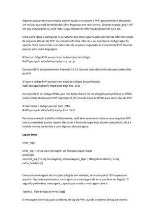Algumas poucas técnicas simples podem ajudar a esconder o PHP, possivelmente atrasando
um invasor que está tentando descobrir fraquezas em seu sistema. Setando expose_php = off
em seu arquivo php.ini, você reduz a quantidade de informação disponível para ele.

Uma outra tática é configurar os servidores tais como apache para interpretar diferentes tipos
de arquivos através do PHP, ou com uma diretiva .htaccess, ou na própria configuração do
apache. Você pode então usar extensões de arquivos enganadoras: Escondendo PHP fazendo
parecer com outra linguagem

# Fazer o código PHP parecer com outros tipos de códigos
AddType application/x-httpd-php .asp .py .pl

Ou escondê-lo completamente: Exemplo 15-19. Usando tipos desconhecidos para extensões
do PHP

# Fazer o código PHP parecer com tipos de códigos desconhecidos
AddType application/x-httpd-php .bop .foo .133t

Ou escondê-lo no código HTML, que tem baixa chance de ser atingido porque todos os HTML
serão interpretados pelo PHP: Exemplo 15-20. Usando tipos de HTML para extensões do PHP

# Fazer todo o código parecer com HTML
AddType application/x-httpd-php .htm .html

Para este exemplo trabalhar efetivamente, você deve renomear todos os seus arquivos PHP
com as extensões acimas. Apesar dessa ser a forma de segurança através obscuridão, ela é a
medida menos preventiva e com algumas desvantagens.

Log de Erros

error_log()

error_log -- Envia uma mensagem de erro para algum lugar
Descrição
int error_log ( string mensagem [, int mensagem_type [, string destination [, string
extra_headers]]])



Envia uma mensagem de erro para o log de um servidor, para uma porta TCP ou para um
arquivo. O primeiro parâmetro, mensagem, é a mensagem de erro que deve ser logada. O
segundo parâmetro, mensagem_type diz para onde a mensagem deve ir:

Tabela 1. Tipo de logs de error_log()

0 mensagem é enviada para o sistema de log do PHP, usando o sistema de log do sistema
 