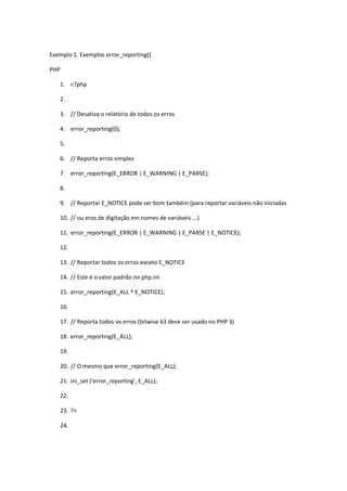 Exemplo 1. Exemplos error_reporting()

PHP

   1. <?php

   2.

   3. // Desativa o relatório de todos os erros

   4. error_reporting(0);

   5.

   6. // Reporta erros simples

   7. error_reporting(E_ERROR | E_WARNING | E_PARSE);

   8.

   9. // Reportar E_NOTICE pode ser bom também (para reportar variáveis não iniciadas

   10. // ou eros de digitação em nomes de variáveis ...)

   11. error_reporting(E_ERROR | E_WARNING | E_PARSE | E_NOTICE);

   12.

   13. // Reportar todos os erros exceto E_NOTICE

   14. // Este é o valor padrão no php.ini

   15. error_reporting(E_ALL ^ E_NOTICE);

   16.

   17. // Reporta todos os erros (bitwise 63 deve ser usado no PHP 3)

   18. error_reporting(E_ALL);

   19.

   20. // O mesmo que error_reporting(E_ALL);

   21. ini_set ('error_reporting', E_ALL);

   22.

   23. ?>

   24.
 