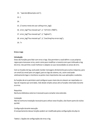 12. "operator@example.com");

    13. }

    14.

    15. // outros meios de usar calling error_log():

    16. error_log("You messed up!", 2, "127.0.0.1:7000");

    17. error_log("You messed up!", 2, "loghost");

    18. error_log("You messed up!", 3, "/var/tmp/my-errors.log");

    19. ?>




Erros e Logs

Introdução
Estas são funções para lidar com erros e logs. Elas permitem a você definir a suas próprias
regras para manusear erros, assim como para modificar a maneira com que é efetuado o log
de erros. Isto permite a você melhorar e adaptar as suas necessidades os avisos de erro.

Com as funções de log, você pode mandar mensagens diretamente para outras máquinas, para
um email (ou email para um pager), para os logs do sistema, etc, assim você pode
seletivamente logar e monitorar as partes mais importantes das suas aplicações e websites.

As funções de erro permitem você configurar quais níveis de erro devem ser reportados e o
tipo de resposta que será dado, indo desde simples avisos até as funções retornadas durante
os erros.

Requisitos
Nenhuma biblioteca externa é necessária para compilar esta extensão.

Instalação
Não há nenhuma instalação necessária para utilizar estas funções, elas fazem parte do núcleo
do PHP.

Configuração durante execução
O comportamento dessas funções podem ser modificado pelas configurações do php.ini.



Tabela 1. Opções de configurações de erros e log
 