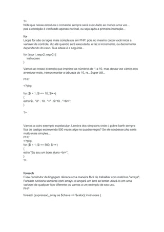 ?>
Note que nessa estrutura o comando sempre será executado ao menos uma vez...
pos a condição é verificado apenas no final, ou seja após a primeira interação...

for
Loops for são os laços mais complexos em PHP, pois no mesmo corpo você inicia a
variável de controle, diz até quando será executada, e faz o incremento, ou decremento
dependendo do caso. Sua sitaxe é a seguinte...

for (expr1; expr2; expr3) {
   instrucoes
}

Vamos ao nosso exemplo que imprime os números de 1 a 10, mas dessa vez vamos nos
aventurar mais, vamos montar a tabuada do 10, rs...Super útil...

PHP

<?php

for ($i = 1; $i <= 10; $i++)
{
echo $i . "X" . 10 . "=" . $i*10 . "<br>";
}

?>



Vamos a outro exemplo espetacular. Lembra dos simpsons onde o pobre barth sempre
fica de castigo escrevendo 500 vezes algo no quadro negro? Se ele soubesse php seria
muito mais simples...
PHP
<?php
for ($i = 1; $i <= 500; $i++)
{
echo "Eu sou um bom aluno <br>";
}
?>



foreach
Esse construtor da lingagem oferece uma maneira fácil de trabalhar com matrizes "arrays".
Foreach funciona somente com arrays, e lançará um erro se tentar utilizá-lo em uma
variável de qualquer tipo diferente ou vamos a um exemplo de seu uso.
PHP

foreach (expressao_array as $chave => $valor){ instrucoes }
 