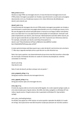 html_errors boolean
Desativa as tags HTML nas mensagens de erro. O novo formato de mensagens de erro em
HTML produz mensagens que podem ser clicadas e que direcionam o usuário para uma pagina
descrevendo o erro ou a função que causou o erro. Estas referencias são afetadas por
docref_root e docref_ext.

docref_root string
O novo formato de mensagens de erro em HTML produz mensagens que podem ser clicadas e
que direcionam o usuário para uma pagina descrevendo o erro ou a função que causou o erro.
No caso de paginas de manual você pode baixar o manual na sua língua e definir esta diretiva
para a sua cópia local. Se a sua cópia local do manual podur ser acessada por '/manual/' você
pode simplesmente usar docref_root=/manual/. Adicionalmente você deve definir docref_ext
para ser igual a extensão da sua cópia docref_ext=.html. É possível usar referencias externas.
Por exemplo, você pode usar docref_root=http://manual/en/ ou
docref_root="http://landonize.it/?how=url&theme=classic&filter=Landon
&url=http%3A%2F%2Fwww.php.net%2F"

A maior parte do tempo você deve querer que o valor de docref_root termine com uma barra
'/'. Mas veja o segundo exemplo acima o qual não tem ou não necessita isso.

Nota: Isto é para suportar o seu desenvolvimento já que torna mais fácil encontrar a descrição
de uma função. Entretando não deve ser usado em sistemas de produção (ex. sistemas
conectados na internet).

docref_ext string
Veja docref_root.

Nota: O valor de docref_ext deve começar com um ponto '.'.

error_prepend_string string
String para mostrar antes de uma mensagem de erro.

error_append_string string
String para mostrar após uma mensagem de erro.

error_log string
O nome do arquivo onde os erros do script serão logados. Se o valor especial syslog é usado, os
erros são enviados para o log do sistema. No UNIX, isto indica syslog(3) e no Windows NT isto
indica o log do evento. O log de sistema não é suportado no Windows 95. Veja também:
syslog().

warn_plus_overloading boolean
Se ativado, esta opção faz o PHP mostrar um aviso quando o operador de adição (+) é usado
em strings. Isto é para tornar mais fácil encontrar scripts que precisam ser rescritos usando o
 