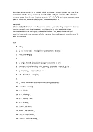 Os valores acima (numéricos ou simbolicos) são usados para criar um bitmask que especifica
quais erros reportar.Você pode usar os operadores Bit-a-bit para combinar estes valores ou
mascarar certos tipos de erro. Note que somente '|', '~', '!', ^ e '&' serão entendidos dentro do
php.ini, entretanto, nenhum operador será entendido no php3.ini.

Exemplos
Abaixo você poderá ver um exemplo de como usar as capacidades de gerenciamento de erros
no PHP. Nós definimos uma função para gerenciamento de erros a qual guardas as
informações dentro de um arquivo (usando um formato XML), e envia um e-mail para o
desenvolvador caso um erro crítico na lógica aconteça. Exemplo 1. Usando gerenciamento de
erro em um script


PHP

    1. <?php

    2. // nós iremos fazer o nosso próprio gerenciamento de erros

    3. error_reporting(0);

    4.

    5. // função definida pelo usuário para gerenciamento de erros

    6. function userErrorHandler($errno, $errmsg, $filename, $linenum, $vars) {

    7. // timestamp para a entrada do erro

    8. $dt = date("Y-m-d H:i:s (T)");

    9.

    10. // Define uma matriz associativa com as strings dos erros

    11. $errortype = array (

    12. 1 => "Error",

    13. 2 => "Warning",

    14. 4 => "Parsing Error",

    15. 8 => "Notice",

    16. 16 => "Core Error",

    17. 32 => "Core Warning",

    18. 64 => "Compile Error",

    19. 128 => "Compile Warning",
 