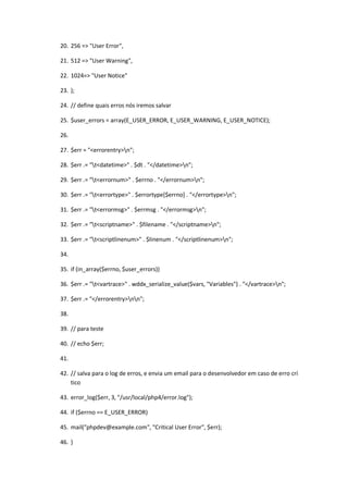 20. 256 => "User Error",

21. 512 => "User Warning",

22. 1024=> "User Notice"

23. );

24. // define quais erros nós iremos salvar

25. $user_errors = array(E_USER_ERROR, E_USER_WARNING, E_USER_NOTICE);

26.

27. $err = "<errorentry>n";

28. $err .= "t<datetime>" . $dt . "</datetime>n";

29. $err .= "t<errornum>" . $errno . "</errornum>n";

30. $err .= "t<errortype>" . $errortype[$errno] . "</errortype>n";

31. $err .= "t<errormsg>" . $errmsg . "</errormsg>n";

32. $err .= "t<scriptname>" . $filename . "</scriptname>n";

33. $err .= "t<scriptlinenum>" . $linenum . "</scriptlinenum>n";

34.

35. if (in_array($errno, $user_errors))

36. $err .= "t<vartrace>" . wddx_serialize_value($vars, "Variables") . "</vartrace>n";

37. $err .= "</errorentry>nn";

38.

39. // para teste

40. // echo $err;

41.

42. // salva para o log de erros, e envia um email para o desenvolvedor em caso de erro crí
    tico

43. error_log($err, 3, "/usr/local/php4/error.log");

44. if ($errno == E_USER_ERROR)

45. mail("phpdev@example.com", "Critical User Error", $err);

46. }
 