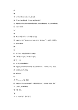 47.

48.

49. function distance($vect1, $vect2) {

50. if (!is_array($vect1) || !is_array($vect2)) {

51. trigger_error("Incorrect parameters, arrays expected", E_USER_ERROR);

52. return NULL;

53. }

54.

55. if (count($vect1) != count($vect2)) {

56. trigger_error("Vectors need to be of the same size", E_USER_ERROR);

57. return NULL;

58. }

59.

60. for ($i=0; $i<count($vect1); $i++) {

61. $c1 = $vect1[$i]; $c2 = $vect2[$i];

62. $d = 0.0;

63. if (!is_numeric($c1)) {

64. trigger_error("Coordinate $i in vector 1 is not a number, using zero",

65. E_USER_WARNING);

66. $c1 = 0.0;

67. }

68. if (!is_numeric($c2)) {

69. trigger_error("Coordinate $i in vector 2 is not a number, using zero",

70. E_USER_WARNING);

71. $c2 = 0.0;

72. }

73. $d += $c2*$c2 - $c1*$c1;
 