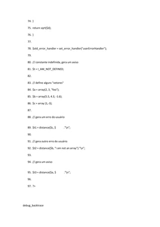 74. }

   75. return sqrt($d);

   76. }

   77.

   78. $old_error_handler = set_error_handler("userErrorHandler");

   79.

   80. // constante indefinida, gera um aviso

   81. $t = I_AM_NOT_DEFINED;

   82.

   83. // define alguns "vetores"

   84. $a = array(2, 3, "foo");

   85. $b = array(5.5, 4.3, -1.6);

   86. $c = array (1,-3);

   87.

   88. // gera um erro do usuário


   89. $t1 = distance($c, $          ."n";

   90.

   91. // gera outro erro do usuário

   92. $t2 = distance($b, "i am not an array")."n";

   93.

   94. // gera um aviso


   95. $t3 = distance($a, $          ."n";

   96.

   97. ?>




debug_backtrace
 