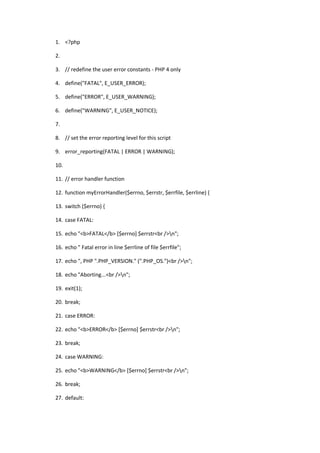 1. <?php

2.

3. // redefine the user error constants - PHP 4 only

4. define("FATAL", E_USER_ERROR);

5. define("ERROR", E_USER_WARNING);

6. define("WARNING", E_USER_NOTICE);

7.

8. // set the error reporting level for this script

9. error_reporting(FATAL | ERROR | WARNING);

10.

11. // error handler function

12. function myErrorHandler($errno, $errstr, $errfile, $errline) {

13. switch ($errno) {

14. case FATAL:

15. echo "<b>FATAL</b> [$errno] $errstr<br />n";

16. echo " Fatal error in line $errline of file $errfile";

17. echo ", PHP ".PHP_VERSION." (".PHP_OS.")<br />n";

18. echo "Aborting...<br />n";

19. exit(1);

20. break;

21. case ERROR:

22. echo "<b>ERROR</b> [$errno] $errstr<br />n";

23. break;

24. case WARNING:

25. echo "<b>WARNING</b> [$errno] $errstr<br />n";

26. break;

27. default:
 
