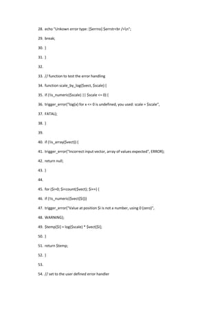 28. echo "Unkown error type: [$errno] $errstr<br />n";

29. break;

30. }

31. }

32.

33. // function to test the error handling

34. function scale_by_log($vect, $scale) {

35. if (!is_numeric($scale) || $scale <= 0) {

36. trigger_error("log(x) for x <= 0 is undefined, you used: scale = $scale",

37. FATAL);

38. }

39.

40. if (!is_array($vect)) {

41. trigger_error("Incorrect input vector, array of values expected", ERROR);

42. return null;

43. }

44.

45. for ($i=0; $i<count($vect); $i++) {

46. if (!is_numeric($vect[$i]))

47. trigger_error("Value at position $i is not a number, using 0 (zero)",

48. WARNING);

49. $temp[$i] = log($scale) * $vect[$i];

50. }

51. return $temp;

52. }

53.

54. // set to the user defined error handler
 