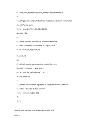 55. $old_error_handler = set_error_handler("myErrorHandler");

    56.

    57. // trigger some errors, first define a mixed array with a non-numeric item

    58. echo "vector an";

    59. $a = array(2,3, "foo", 5.5, 43.3, 21.11);

    60. print_r($a);

    61.

    62. // now generate second array, generating a warning

    63. echo "----nvector b - a warning (b = log(PI) * a)n";

    64. $b = scale_by_log($a, M_PI);


    65. print_r($       ;

    66.

    67. // this is trouble, we pass a string instead of an array

    68. echo "----nvector c - an errorn";

    69. $c = scale_by_log("not array", 2.3);

    70. var_dump($c);

    71.

    72. // this is a critical error, log of zero or negative number is undefined

    73. echo "----nvector d - fatal errorn";

    74. $d = scale_by_log($a, -2.5);

    75.

    76. ?>




E quando você usar este script de exemplo, a saída será:

vector a
 