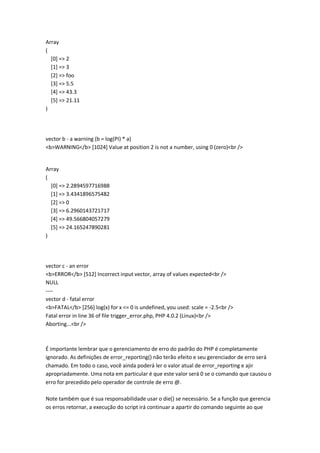 Array
(
  [0] => 2
  [1] => 3
  [2] => foo
  [3] => 5.5
  [4] => 43.3
  [5] => 21.11
)




vector b - a warning (b = log(PI) * a)
<b>WARNING</b> [1024] Value at position 2 is not a number, using 0 (zero)<br />


Array
(
  [0] => 2.2894597716988
  [1] => 3.4341896575482
  [2] => 0
  [3] => 6.2960143721717
  [4] => 49.566804057279
  [5] => 24.165247890281
)




vector c - an error
<b>ERROR</b> [512] Incorrect input vector, array of values expected<br />
NULL
----
vector d - fatal error
<b>FATAL</b> [256] log(x) for x <= 0 is undefined, you used: scale = -2.5<br />
Fatal error in line 36 of file trigger_error.php, PHP 4.0.2 (Linux)<br />
Aborting...<br />



É importante lembrar que o gerenciamento de erro do padrão do PHP é completamente
ignorado. As definições de error_reporting() não terão efeito e seu gerenciador de erro será
chamado. Em todo o caso, você ainda poderá ler o valor atual de error_reporting e ajir
apropriadamente. Uma nota em particular é que este valor será 0 se o comando que causou o
erro for precedido pelo operador de controle de erro @.

Note também que é sua responsabilidade usar o die() se necessário. Se a função que gerencia
os erros retornar, a execução do script irá continuar a apartir do comando seguinte ao que
 