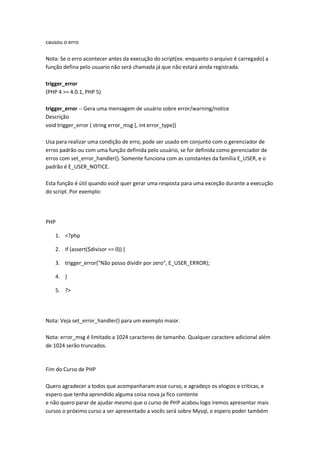 causou o erro

Nota: Se o erro acontecer antes da execução do script(ex. enquanto o arquivo é carregado) a
função defina pelo usuario não será chamada já que não estará ainda registrada.

trigger_error
(PHP 4 >= 4.0.1, PHP 5)

trigger_error -- Gera uma mensagem de usuário sobre error/warning/notice
Descrição
void trigger_error ( string error_msg [, int error_type])

Usa para realizar uma condição de erro, pode ser usado em conjunto com o gerenciador de
erros padrão ou com uma função definida pelo usuário, se for definida como gerenciador de
erros com set_error_handler(). Somente funciona com as constantes da família E_USER, e o
padrão é E_USER_NOTICE.

Esta função é útil quando você quer gerar uma resposta para uma exceção durante a execução
do script. Por exemplo:




PHP

    1. <?php

    2. if (assert($divisor == 0)) {

    3. trigger_error("Não posso dividir por zero", E_USER_ERROR);

    4. }

    5. ?>




Nota: Veja set_error_handler() para um exemplo maior.

Nota: error_msg é limitado a 1024 caracteres de tamanho. Qualquer caractere adicional além
de 1024 serão truncados.



Fim do Curso de PHP

Quero agradecer a todos que acompanharam esse curso, e agradeço os elogios e criticas, e
espero que tenha aprendido alguma coisa nova ja fico contente
e não quero parar de ajudar mesmo que o curso de PHP acabou logo iremos apresentar mais
cursos o próximo curso a ser apresentado a vocês será sobre Mysql, e espero poder também
 