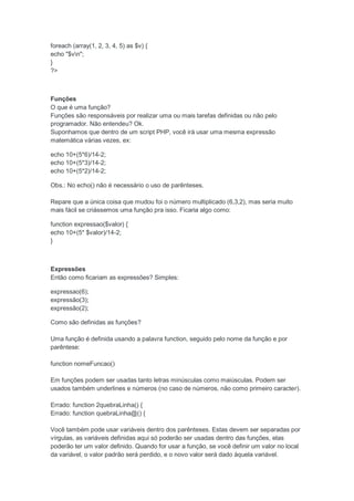 foreach (array(1, 2, 3, 4, 5) as $v) {
echo "$vn";
}
?>



Funções
O que é uma função?
Funções são responsáveis por realizar uma ou mais tarefas definidas ou não pelo
programador. Não entendeu? Ok.
Suponhamos que dentro de um script PHP, você irá usar uma mesma expressão
matemática várias vezes, ex:

echo 10+(5*6)/14-2;
echo 10+(5*3)/14-2;
echo 10+(5*2)/14-2;

Obs.: No echo() não é necessário o uso de parênteses.

Repare que a única coisa que mudou foi o número multiplicado (6,3,2), mas seria muito
mais fácil se criássemos uma função pra isso. Ficaria algo como:

function expressao($valor) {
echo 10+(5* $valor)/14-2;
}



Expressões
Então como ficariam as expressões? Simples:

expressao(6);
expressão(3);
expressão(2);

Como são definidas as funções?

Uma função é definida usando a palavra function, seguido pelo nome da função e por
parêntese:

function nomeFuncao()

Em funções podem ser usadas tanto letras minúsculas como maiúsculas. Podem ser
usados também underlines e números (no caso de números, não como primeiro caracter).

Errado: function 2quebraLinha() {
Errado: function quebraLinha@() {

Você também pode usar variáveis dentro dos parênteses. Estas devem ser separadas por
vírgulas, as variáveis definidas aqui só poderão ser usadas dentro das funções, elas
poderão ter um valor definido. Quando for usar a função, se você definir um valor no local
da variável, o valor padrão será perdido, e o novo valor será dado àquela variável.
 