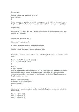 Um exemplo:

function mostraValor($variavel= 'padrão') {
echo $variavel;
}

Nesse caso a string “padrão” foi definida padrão para a variável $variavel. Se você usar a
função sem definir nenhum argumento, ela irá mostrar o texto padrão, no caso “padrão”:

mostraValor();

Mas se você colocar um outro valor dentro dos parênteses no uso da função, o valor novo
definido será mostrado:


mostraValor(“Novo texto aqui”);

Irá mostrar “Novo texto aqui”.

A mesma coisa vale para mais argumentos definidos:

function mostraValor($valor=”padrão”,$segundoValor) {


Depois dos parênteses será usando chaves e toda definição da função deverá estar dentro
dela:

function mostraValor($valor=”padrão”) {
// Aqui os parâmetros da função
}

Return
O que é “return”?
return é palavra usada pra retornar algum valor da função para uma nova variável definida,
como exemplo, vamos voltar à primeira expressão matemática: Se você não quisesse
mostrar as expressões e sim guardar os resultados em variáveis, você poderia usar uma
função parecida com essa:

function expressao($valor) {
$novoValor = 10+(5* $valor)/14-2;
return $novoValor;
}

Assim, uma nova variável poderia receber o resultado. Seguindo os exemplos anteriores,
ficaria assim:

$exp1 = expressao(6);
$exp2 = expressao(3);
$exp3 = expressao(2);
 
