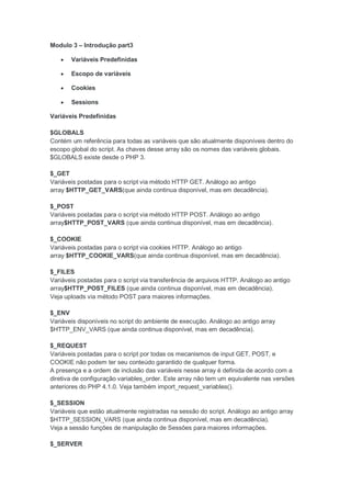 Modulo 3 – Introdução part3

      Variáveis Predefinidas

      Escopo de variáveis

      Cookies

      Sessions

Variáveis Predefinidas

$GLOBALS
Contém um referência para todas as variáveis que são atualmente disponíveis dentro do
escopo global do script. As chaves desse array são os nomes das variáveis globais.
$GLOBALS existe desde o PHP 3.

$_GET
Variáveis postadas para o script via método HTTP GET. Análogo ao antigo
array $HTTP_GET_VARS(que ainda continua disponível, mas em decadência).

$_POST
Variáveis postadas para o script via método HTTP POST. Análogo ao antigo
array$HTTP_POST_VARS (que ainda continua disponível, mas em decadência).

$_COOKIE
Variáveis postadas para o script via cookies HTTP. Análogo ao antigo
array $HTTP_COOKIE_VARS(que ainda continua disponível, mas em decadência).

$_FILES
Variáveis postadas para o script via transferência de arquivos HTTP. Análogo ao antigo
array$HTTP_POST_FILES (que ainda continua disponível, mas em decadência).
Veja uploads via método POST para maiores informações.

$_ENV
Variáveis disponíveis no script do ambiente de execução. Análogo ao antigo array
$HTTP_ENV_VARS (que ainda continua disponível, mas em decadência).

$_REQUEST
Variáveis postadas para o script por todas os mecanismos de input GET, POST, e
COOKIE não podem ter seu conteúdo garantido de qualquer forma.
A presença e a ordem de inclusão das variáveis nesse array é definida de acordo com a
diretiva de configuração variables_order. Este array não tem um equivalente nas versões
anteriores do PHP 4.1.0. Veja também import_request_variables().

$_SESSION
Variáveis que estão atualmente registradas na sessão do script. Análogo ao antigo array
$HTTP_SESSION_VARS (que ainda continua disponível, mas em decadência).
Veja a sessão funções de manipulação de Sessões para maiores informações.

$_SERVER
 