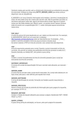 Variáveis criadas pelo servidor web ou diretamente relacionadas ao ambiente de execução
do script atual. Análogo ao antigo array $HTTP_SERVER_VARS (que ainda continua
disponível, mas em decadência).

$_SERVER é um array contendo informações como headers, caminhos e localizações do
script. Os itens deste array são criados pelo servidor web. Não há garantias que todos os
servidores web gerem todas elas: alguns servidores talvez omitam algumas ou geram
outras que não estão listadas aqui. Mesmo assim, um grande número dessas variáveis
estão de acordo com a especificação CGI 1.1, então você pode esperar encontrá-las
nesse array.



PHP_SELF
O nome do arquivo do script atualmente em uso, relativo ao document root. Por exemplo,
$_SERVER['PHP_SELF'] em um script com o endereço
http://example.com/test.php/foo.bar pode ser /test.php/foo.bar. A constante __FILE__
contém o caminho completo e nome do arquivo (mesmo incluído) atual.
Se estiver rodando o PHP em linha de comando, esta variável não está disponível.

argv
Array de argumentos passado para o script. Quando o script é executado na linha de
comando, isto permite um acesso aos parâmetros de linha de comando no estilo do C.
Quando chamado via método GET, ele conterá a query string.

argc
Contém o número de parâmetros da linha de comando passados para o script (se
executando da linha de comando).

GATEWAY_INTERFACE
O número de revisão da especificação CGI que o servidor está utilizando, por exemplo :
'CGI/1.1'.

SERVER_NAME
O nome host do servidor onde o script atual é executado. Se o script está rodando em um
host virtual, este será o valor definido para aquele host virtual.

SERVER_SOFTWARE
A string de identificação do servidor, fornecida nos headers quando respondendo a
requests.

SERVER_PROTOCOL
Nome e número de revisão do protocolo de informação pelo qual a página foi requerida,
por exemplo 'HTTP/1.0';

REQUEST_METHOD
Contém o método de request utilizando para acessar a página. Geralmente 'GET', 'HEAD',
'POST' ou 'PUT'.

QUERY_STRING
A query string (string de solicitação), se houver, pela qual a página foi acessada.
 