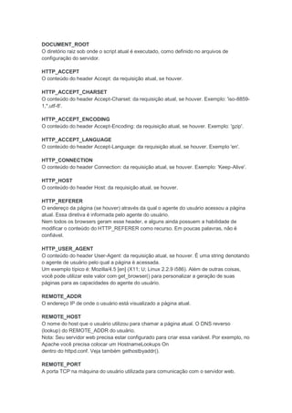 DOCUMENT_ROOT
O diretório raiz sob onde o script atual é executado, como definido no arquivos de
configuração do servidor.

HTTP_ACCEPT
O conteúdo do header Accept: da requisição atual, se houver.

HTTP_ACCEPT_CHARSET
O conteúdo do header Accept-Charset: da requisição atual, se houver. Exemplo: 'iso-8859-
1,*,utf-8'.

HTTP_ACCEPT_ENCODING
O conteúdo do header Accept-Encoding: da requisição atual, se houver. Exemplo: 'gzip'.

HTTP_ACCEPT_LANGUAGE
O conteúdo do header Accept-Language: da requisição atual, se houver. Exemplo 'en'.

HTTP_CONNECTION
O conteúdo do header Connection: da requisição atual, se houver. Exemplo: 'Keep-Alive'.

HTTP_HOST
O conteúdo do header Host: da requisição atual, se houver.

HTTP_REFERER
O endereço da página (se houver) através da qual o agente do usuário acessou a página
atual. Essa diretiva é informada pelo agente do usuário.
Nem todos os browsers geram esse header, e alguns ainda possuem a habilidade de
modificar o conteúdo do HTTP_REFERER como recurso. Em poucas palavras, não é
confiável.

HTTP_USER_AGENT
O conteúdo do header User-Agent: da requisição atual, se houver. É uma string denotando
o agente de usuário pelo qual a página é acessada.
Um exemplo típico é: Mozilla/4.5 [en] (X11; U; Linux 2.2.9 i586). Além de outras coisas,
você pode utilizar este valor com get_browser() para personalizar a geração de suas
páginas para as capacidades do agente do usuário.

REMOTE_ADDR
O endereço IP de onde o usuário está visualizado a página atual.

REMOTE_HOST
O nome do host que o usuário utilizou para chamar a página atual. O DNS reverso
(lookup) do REMOTE_ADDR do usuário.
Nota: Seu servidor web precisa estar configurado para criar essa variável. Por exemplo, no
Apache você precisa colocar um HostnameLookups On
dentro do httpd.conf. Veja também gethostbyaddr().

REMOTE_PORT
A porta TCP na máquina do usuário utilizada para comunicação com o servidor web.
 