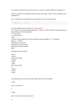 e no final de cada linha você precisa usar um ;( ponto e vírgula ) idêntico à linguagem C

echo() é construtor da linguagem ele serve para exibir algo na tela e não é obrigatório usar
parênteses ().

Use ' ( Apóstrofos ) para delimitar a string( textos ) do seu script exemplo:

     <?PHP echo 'ola mundo'; ?>



ou modo simples para uma linha:<?= 'ola mundo'; ?>
As " ( aspas ) se a string é delimitada entre " ( aspas ), o PHP entende mais seqüências de
escape para caracteres especiais:
n = nova linha
r retorno da linha
t tab
Também da para delimitar as string usando a sintaxe heredoc ("<<<") exemplo:
$string = <<<EOD
Exemplo de uma string
distribuída em várias linhas
utilizando a sintaxe heredoc.
EOD;

Embutido dentro do HTML:

<html>
<head>
<title>Titulo</title>
</head>
<body>
<?php
echo "ola mundo";
?>
</body>
</html>
</font>



Ou você pode dar um echo nas tags HTML dentro do PHP exemplo:

<?php

echo "<b>PHP</b>";

?>

<?php

echo "<a href="link.html">Link</a>";

?>
 