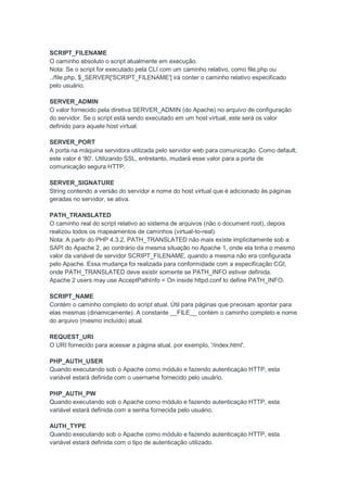 SCRIPT_FILENAME
O caminho absoluto o script atualmente em execução.
Nota: Se o script for executado pela CLI com um caminho relativo, como file.php ou
../file.php, $_SERVER['SCRIPT_FILENAME'] irá conter o caminho relativo especificado
pelo usuário.

SERVER_ADMIN
O valor fornecido pela diretiva SERVER_ADMIN (do Apache) no arquivo de configuração
do servidor. Se o script está sendo executado em um host virtual, este será os valor
definido para aquele host virtual.

SERVER_PORT
A porta na máquina servidora utilizada pelo servidor web para comunicação. Como default,
este valor é '80'. Utilizando SSL, entretanto, mudará esse valor para a porta de
comunicação segura HTTP.

SERVER_SIGNATURE
String contendo a versão do servidor e nome do host virtual que é adicionado às páginas
geradas no servidor, se ativa.

PATH_TRANSLATED
O caminho real do script relativo ao sistema de arquivos (não o document root), depois
realizou todos os mapeamentos de caminhos (virtual-to-real).
Nota: A partir do PHP 4.3.2, PATH_TRANSLATED não mais existe implicitamente sob a
SAPI do Apache 2, ao contrário da mesma situação no Apache 1, onde ela tinha o mesmo
valor da variável de servidor SCRIPT_FILENAME, quando a mesma não era configurada
pelo Apache. Essa mudança foi realizada para conformidade com a especificação CGI,
onde PATH_TRANSLATED deve existir somente se PATH_INFO estiver definida.
Apache 2 users may use AcceptPathInfo = On inside httpd.conf to define PATH_INFO.

SCRIPT_NAME
Contém o caminho completo do script atual. Útil para páginas que precisam apontar para
elas mesmas (dinamicamente). A constante __FILE__ contém o caminho completo e nome
do arquivo (mesmo incluído) atual.

REQUEST_URI
O URI fornecido para acessar a página atual, por exemplo, '/index.html'.

PHP_AUTH_USER
Quando executando sob o Apache como módulo e fazendo autenticaçào HTTP, esta
variável estará definida com o username fornecido pelo usuário.

PHP_AUTH_PW
Quando executando sob o Apache como módulo e fazendo autenticaçào HTTP, esta
variável estará definida com a senha fornecida pelo usuário.

AUTH_TYPE
Quando executando sob o Apache como módulo e fazendo autenticaçào HTTP, esta
variável estará definida com o tipo de autenticação utilizado.
 
