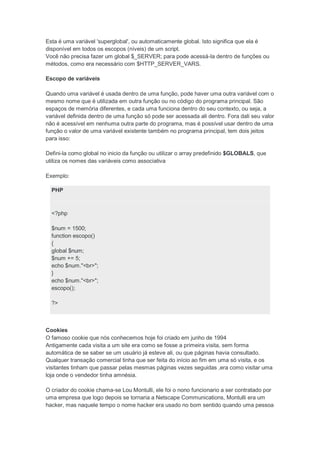 Esta é uma variável 'superglobal', ou automaticamente global. Isto significa que ela é
disponível em todos os escopos (níveis) de um script.
Você não precisa fazer um global $_SERVER; para pode acessá-la dentro de funções ou
métodos, como era necessário com $HTTP_SERVER_VARS.

Escopo de variáveis

Quando uma variável é usada dentro de uma função, pode haver uma outra variável com o
mesmo nome que é utilizada em outra função ou no código do programa principal. São
espaços de memória diferentes, e cada uma funciona dentro do seu contexto, ou seja, a
variável definida dentro de uma função só pode ser acessada ali dentro. Fora dali seu valor
não é acessível em nenhuma outra parte do programa, mas é possível usar dentro de uma
função o valor de uma variável existente também no programa principal, tem dois jeitos
para isso:

Defini-la como global no inicio da função ou utilizar o array predefinido $GLOBALS, que
utiliza os nomes das variáveis como associativa

Exemplo:

  PHP



  <?php

  $num = 1500;
  function escopo()
  {
  global $num;
  $num += 5;
  echo $num."<br>";
  }
  echo $num."<br>";
  escopo();

  ?>



Cookies
O famoso cookie que nós conhecemos hoje foi criado em junho de 1994
Antigamente cada visita a um site era como se fosse a primeira visita, sem forma
automática de se saber se um usuário já esteve ali, ou que páginas havia consultado.
Qualquer transação comercial tinha que ser feita do início ao fim em uma só visita, e os
visitantes tinham que passar pelas mesmas páginas vezes seguidas ,era como visitar uma
loja onde o vendedor tinha amnésia.

O criador do cookie chama-se Lou Montulli, ele foi o nono funcionario a ser contratado por
uma empresa que logo depois se tornaria a Netscape Communications, Montulli era um
hacker, mas naquele tempo o nome hacker era usado no bom sentido quando uma pessoa
 