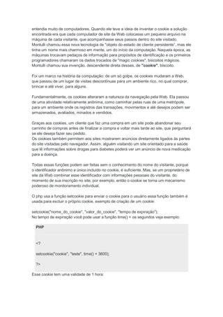 entendia muito de computadores. Quando ele teve a ideia de inventar o cookie a solução
encontrada era que cada computador de site da Web colocasse um pequeno arquivo na
máquina de cada visitante, que acompanhasse seus passos dentro do site visitado.
Montulli chamou essa nova tecnologia de "objeto do estado de cliente persistente”, mas ele
tinha um nome mais charmoso em mente, um do início da computação. Naquela época, as
máquinas trocavam pedaços de informação para propósitos de identificação e os primeiros
programadores chamaram os dados trocados de "magic cookies", biscoitos mágicos.
Montulli chamou sua invenção, descendente direta desses, de "cookie", biscoito.

Foi um marco na história da computação: de um só golpe, os cookies mudaram a Web,
que passou de um lugar de visitas descontínuas para um ambiente rico, no qual comprar,
brincar e até viver, para alguns.

Fundamentalmente, os cookies alteraram a natureza da navegação pela Web. Ela passou
de uma atividade relativamente anônima, como caminhar pelas ruas de uma metrópole,
para um ambiente onde os registros das transações, movimentos e até desejos podem ser
armazenados, avaliados, minados e vendidos.

Graças aos cookies, um cliente que faz uma compra em um site pode abandonar seu
carrinho de compras antes de finalizar a compra e voltar mais tarde ao site, que perguntará
se ele deseja fazer seu pedido.
Os cookies também permitem aos sites mostrarem anúncios diretamente ligados às partes
do site visitadas pelo navegador. Assim, alguém visitando um site orientado para a saúde
que lê informações sobre drogas para diabetes poderá ver um anúncio de nova medicação
para a doença.

Todas essas funções podem ser feitas sem o conhecimento do nome do visitante, porque
o identificador anônimo e único incluído no cookie, é suficiente. Mas, se um proprietário de
site da Web combinar esse identificador com informações pessoais do visitante, do
momento de sua inscrição no site, por exemplo, então o cookie se torna um mecanismo
poderoso de monitoramento individual.

O php usa a função setcookie para enviar o cookie para o usuário essa função também é
usada para excluir o próprio cookie, exemplo de criação de um cookie:

setcookie("nome_do_cookie", "valor_do_cookie", "tempo de expiração");
No tempo de expiração você pode usar a função time() + os segundos veja exemplo:

  PHP



  <?

  setcookie("cookie", "teste", time() + 3600);

  ?>

Esse cookie tem uma validade de 1 hora:
 