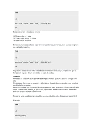 PHP



  <?

  setcookie("cookie", "teste", time() + 3600*24*365);

  ?>

Esse cookie tem validade de um ano

3600 segundos = 1 hora
3600 segundos vezes 24 horas
24 horas vezes 365 dias

Para excluir um cookie basta fazer a mesmo sistema que criar ele, mas usando um prazo
de expiração negativa.

  PHP



  <?

  setcookie("cookie", "teste", time() – 3600*24*365);

  ?>

Veja acima o cookie que tinha validade de um ano será excluído pq foi passado que o
tempo dele agora é de um ano atrás, ou seja, já acabou.

Sessions
Uma sessão (session) é um período de tempo durante o qual uma pessoa navega num
site.
Uma sessão é gravada no servidor, e o tempo de duração de uma sessão pode ser ate o
usuário fechar a página.
Quando o usuário entra no site criamos uma sessão e ela recebe um número identificador
único, chamado de session_id, para uma pagina ter o acesso aos dados da sessão ela
tem que ter esse número identificador.

Para criar uma sessão sempre se utiliza session_start() e antes de qualquer saída html.

Exemplo:

  PHP



  <?

  session_start();
 
