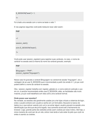 $_SESSION["teste"] = 1;

  ?>

Foi criado uma sessão com o nome se teste e valor 1

E nas paginas seguintes você pode restaurar esse valor assim:

  PHP



  <?

  session_start();

  echo $_SESSION["teste"];

  ?>


Você pode usar session_register() para registrar suas variáveis, no caso, o nome da
variável na sessão será a mesma do nome da variável gravado, exemplo:

  PHP

  $linguagem = "PHP";
  session_register("linguagem");


Nesse caso foi gravada a variável $linguagem na variável de sessão “linguagem”, eis a
vantagem de se usar $_SESSION que é recomendado a partir da versão 4.1, já que você
poderá definir o nome da variável na sessão.

Obs.: session_register trabalha com register_globals on, e como está em extinção o uso
em on, é sempre recomendado então usar $_SESSION, aliás, as facilidades são muito
maiores, já que você trabalhará com elas como uma variável normal.

Onde posso usar sessões?
Na verdade, as sessões são geralmente usadas pra criar lojas virtuais e sistemas de login,
onde o usuário entrará com usuário e senha em um formulário. Buscará no banco de
dados (ou o que estiver usando com um) e se achar algum usuário gravará na sessão uma
identificação que dirá que ele já foi logado. Isso somente durará até o fechamento do
browser. Logo, grande parte dos websites ainda usam cookies por esse motivo. Até hoje, a
única maneira de você sair de um site, entrar mais tarde e tudo estar do jeito que você via
antes é usando os cookies.
 