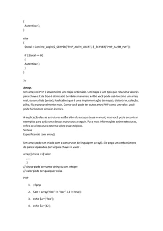 {
    Autenticar();
}

else
{
  $total = Confere_Login($_SERVER["PHP_AUTH_USER"], $_SERVER["PHP_AUTH_PW"]);

    if ( $total == 0 )
    {
    Autenticar();
    }
}

?>

Arrays
Um array no PHP é atualmente um mapa ordenado. Um mapa é um tipo que relaciona valores
para chaves. Este tipo é otimizado de várias maneiras, então você pode usá-lo como um array
real, ou uma lista (vetor), hashtable (que é uma implementação de mapa), dicionário, coleção,
pilha, fila e provavelmente mais. Como você pode ter outro array PHP como um valor, você
pode facilmente simular árvores.

A explicação dessas estruturas estão além do escopo desse manual, mas você pode encontrar
exemplos para cada uma dessas estruturas a seguir. Para mais informações sobre estruturas,
refira-se a literatura externa sobre esses tópicos.
Sintaxe
Especificando com array()

Um array pode ser criado com o construtor de linguagem array(). Ele pega um certo número
de pares separados por vírgula chave => valor .

array( [chave =>] valor
   , ...
   )
// chave pode ser tanto string ou um integer
// valor pode ser qualquer coisa

PHP

       1. <?php

       2. $arr = array("foo" => "bar", 12 => true);

       3. echo $arr["foo"];

       4. echo $arr[12];
 